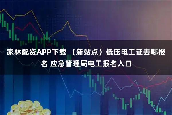 家林配资APP下载 （新站点）低压电工证去哪报名 应急管理局电工报名入口