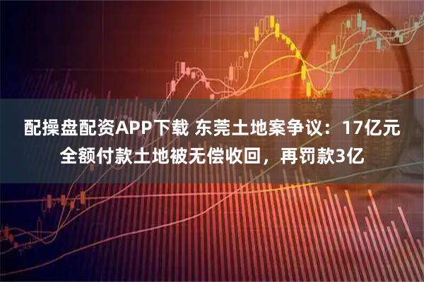 配操盘配资APP下载 东莞土地案争议：17亿元全额付款土地被无偿收回，再罚款3亿
