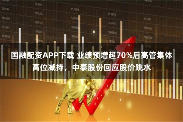 国融配资APP下载 业绩预增超70%后高管集体高位减持，中泰股份回应股价跳水