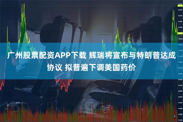 广州股票配资APP下载 辉瑞将宣布与特朗普达成协议 拟普遍下调美国药价