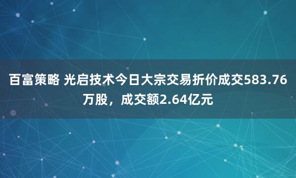 百富策略 光启技术今日大宗交易折价成交583.76万股，成交额2.64亿元