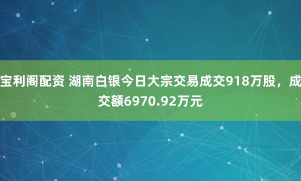 宝利阁配资 湖南白银今日大宗交易成交918万股，成交额6970.92万元