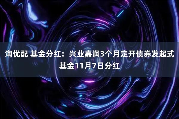 淘优配 基金分红：兴业嘉润3个月定开债券发起式基金11月7日分红
