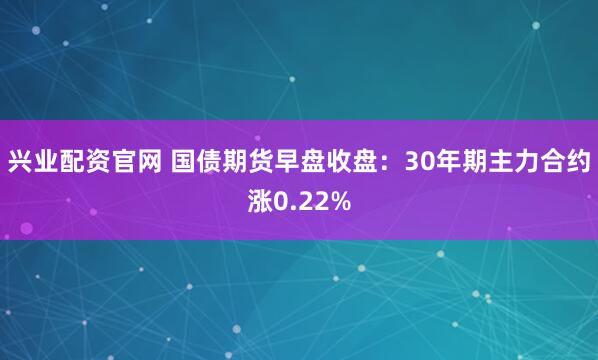 兴业配资官网 国债期货早盘收盘：30年期主力合约涨0.22%