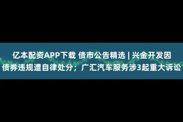 亿本配资APP下载 债市公告精选 | 兴金开发因债券违规遭自律处分；广汇汽车服务涉3起重大诉讼