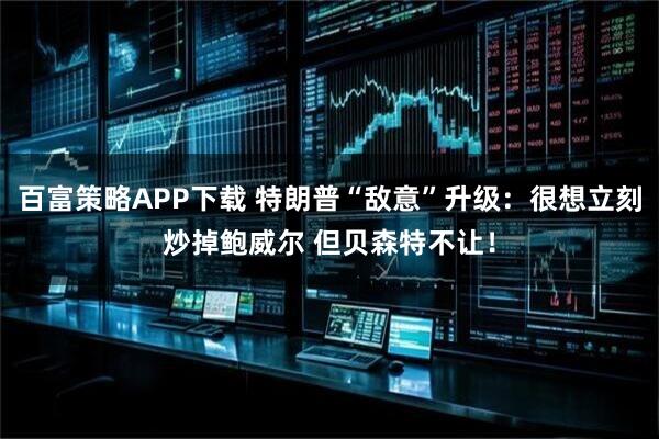 百富策略APP下载 特朗普“敌意”升级：很想立刻炒掉鲍威尔 但贝森特不让！