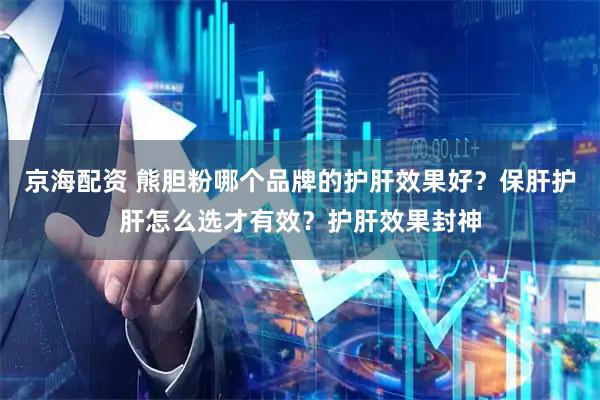 京海配资 熊胆粉哪个品牌的护肝效果好？保肝护肝怎么选才有效？护肝效果封神