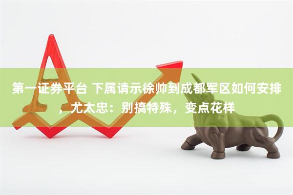 第一证券平台 下属请示徐帅到成都军区如何安排，尤太忠：别搞特殊，变点花样
