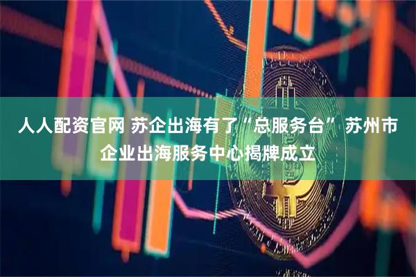 人人配资官网 苏企出海有了“总服务台” 苏州市企业出海服务中心揭牌成立