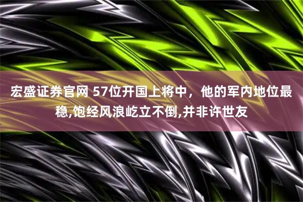 宏盛证券官网 57位开国上将中，他的军内地位最稳,饱经风浪屹立不倒,并非许世友