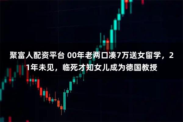 聚富人配资平台 00年老两口凑7万送女留学，21年未见，临死才知女儿成为德国教授