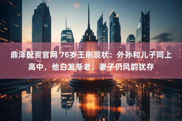 鼎泽配资官网 76岁王刚现状：外孙和儿子同上高中，他白发渐老，妻子仍风韵犹存