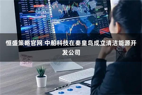 恒盛策略官网 中船科技在秦皇岛成立清洁能源开发公司