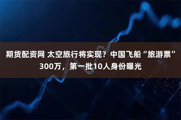 期货配资网 太空旅行将实现？中国飞船“旅游票”300万，第一批10人身份曝光