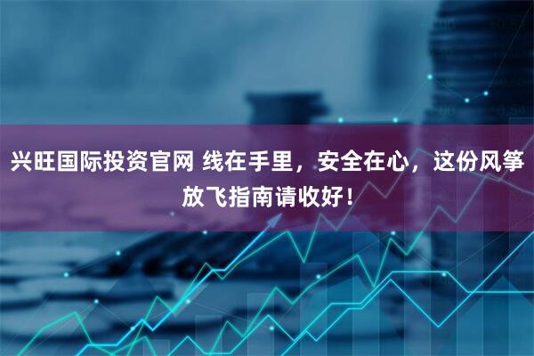 兴旺国际投资官网 线在手里，安全在心，这份风筝放飞指南请收好！