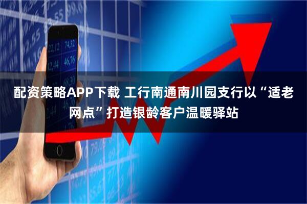 配资策略APP下载 工行南通南川园支行以“适老网点”打造银龄客户温暖驿站