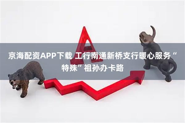 京海配资APP下载 工行南通新桥支行暖心服务“特殊”祖孙办卡路