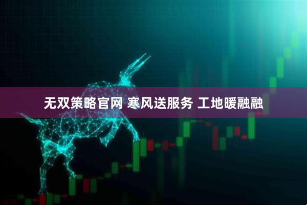 无双策略官网 寒风送服务 工地暖融融
