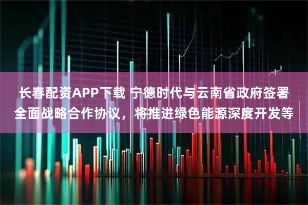 长春配资APP下载 宁德时代与云南省政府签署全面战略合作协议，将推进绿色能源深度开发等