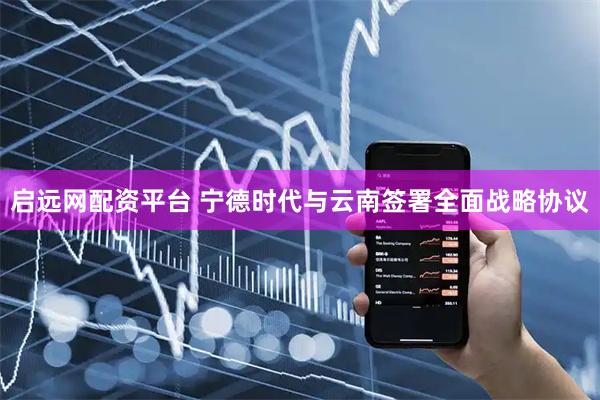 启远网配资平台 宁德时代与云南签署全面战略协议
