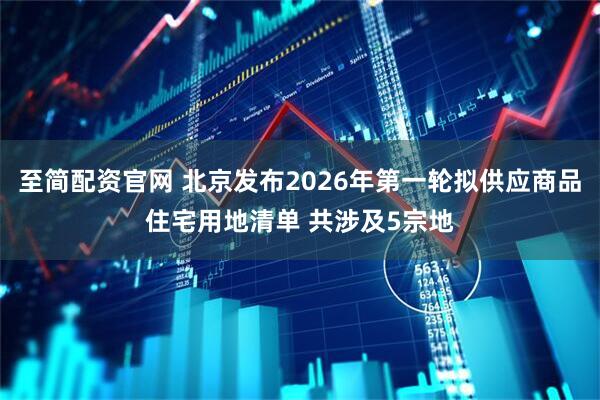 至简配资官网 北京发布2026年第一轮拟供应商品住宅用地清单 共涉及5宗地