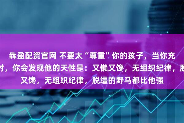 犇盈配资官网 不要太“尊重”你的孩子，当你充分尊重孩子的天性时，你会发现他的天性是：又懒又馋，无组织纪律，脱缰的野马都比他强