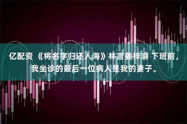 亿配资 《将名字归还人海》林言姜梓渝 下班前，我坐诊的最后一位病人是我的妻子。