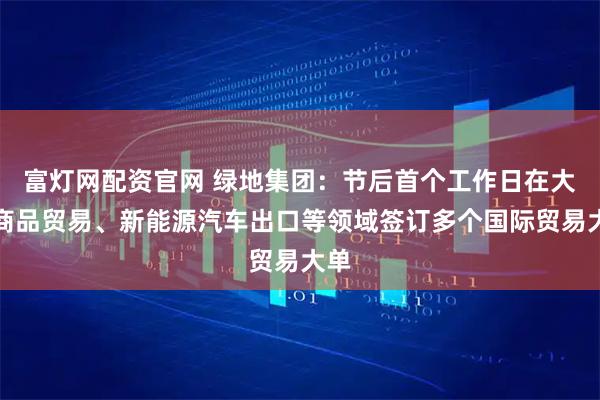 富灯网配资官网 绿地集团：节后首个工作日在大宗商品贸易、新能源汽车出口等领域签订多个国际贸易大单