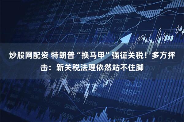 炒股网配资 特朗普“换马甲”强征关税！多方抨击：新关税法理依然站不住脚