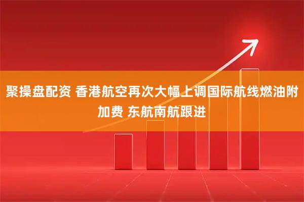聚操盘配资 香港航空再次大幅上调国际航线燃油附加费 东航南航跟进