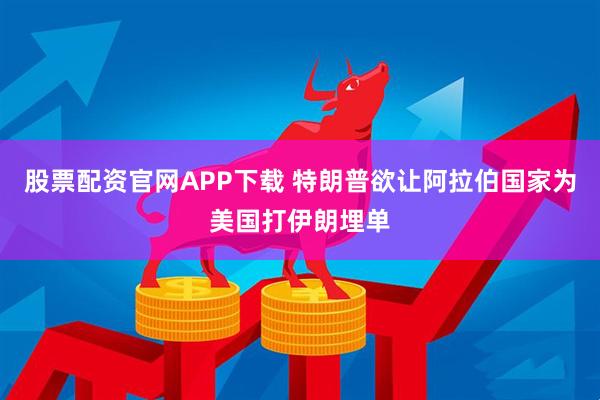 股票配资官网APP下载 特朗普欲让阿拉伯国家为美国打伊朗埋单