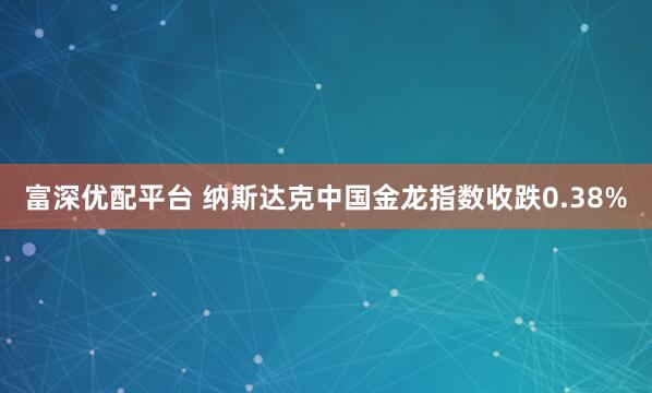 富深优配平台 纳斯达克中国金龙指数收跌0.38%