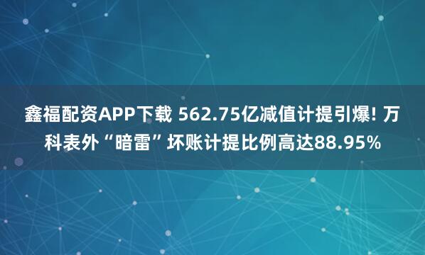 鑫福配资APP下载 562.75亿减值计提引爆! 万科表外“暗雷”坏账计提比例高达88.95%