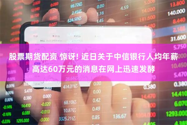 股票期货配资 惊讶! 近日关于中信银行人均年薪高达60万元的消息在网上迅速发酵