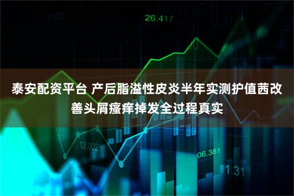 泰安配资平台 产后脂溢性皮炎半年实测护值茜改善头屑瘙痒掉发全过程真实
