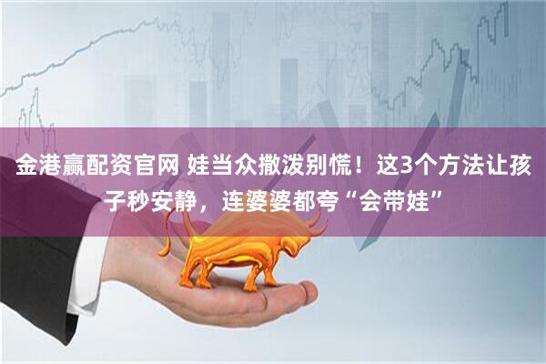 金港赢配资官网 娃当众撒泼别慌！这3个方法让孩子秒安静，连婆婆都夸“会带娃”