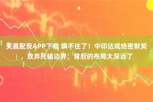 笑赢配资APP下载 瞒不住了！中印达成绝密默契，放弃死磕边界，背后的布局太深远了